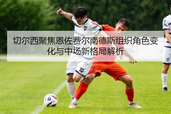切尔西聚焦恩佐费尔南德斯组织角色变化与中场新格局解析