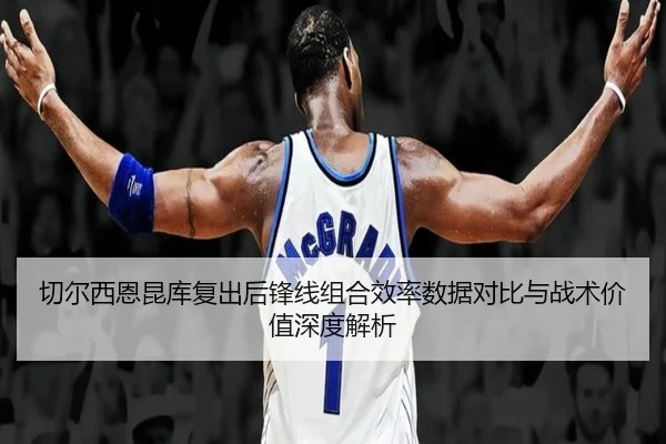 切尔西恩昆库复出后锋线组合效率数据对比与战术价值深度解析